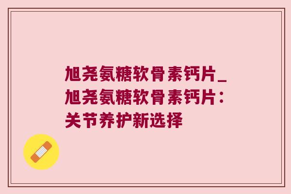 旭尧氨糖软骨素钙片_旭尧氨糖软骨素钙片：关节养护新选择