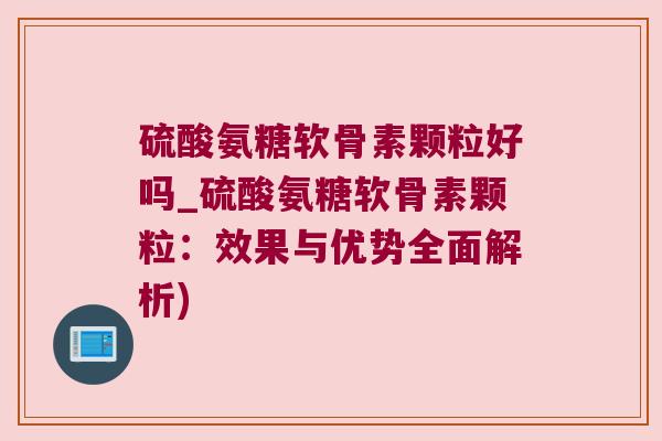 硫酸氨糖软骨素颗粒好吗_硫酸氨糖软骨素颗粒：效果与优势全面解析)