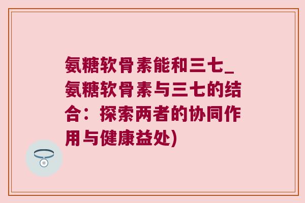 氨糖软骨素能和三七_氨糖软骨素与三七的结合:探索两者的协同作用与健康益处) 氨糖软骨素能和三七_氨糖软骨素与三七的结合:探索两者的协同作用与健康益处)