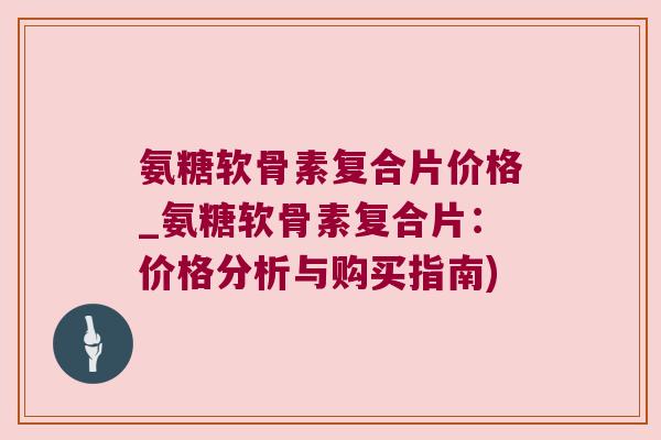 氨糖软骨素复合片价格_氨糖软骨素复合片：价格分析与购买指南)