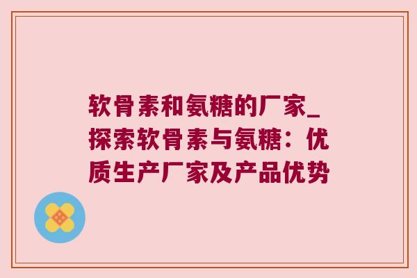 软骨素和氨糖的厂家_探索软骨素与氨糖：优质生产厂家及产品优势