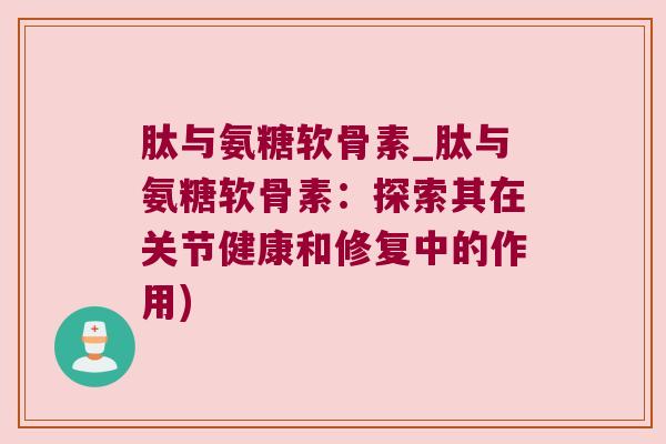 肽与氨糖软骨素_肽与氨糖软骨素：探索其在关节健康和修复中的作用)