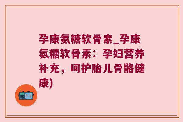 孕康氨糖软骨素_孕康氨糖软骨素：孕妇营养补充，呵护胎儿骨骼健康)