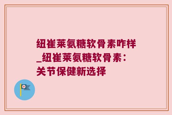 纽崔莱氨糖软骨素咋样_纽崔莱氨糖软骨素：关节保健新选择