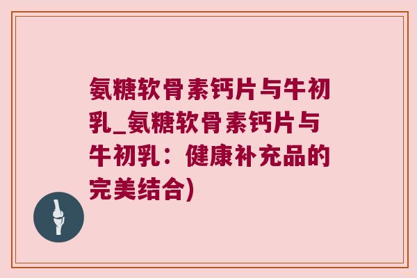 氨糖软骨素钙片与牛初乳_氨糖软骨素钙片与牛初乳：健康补充品的完美结合)