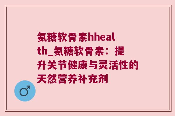氨糖软骨素hhealth_氨糖软骨素：提升关节健康与灵活性的天然营养补充剂