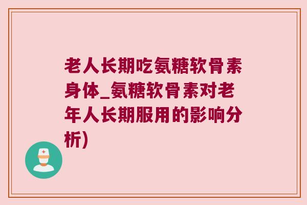 老人长期吃氨糖软骨素身体_氨糖软骨素对老年人长期服用的影响分析) 老人长期吃氨糖软骨素身体_氨糖软骨素对老年人长期服用的影响分析)