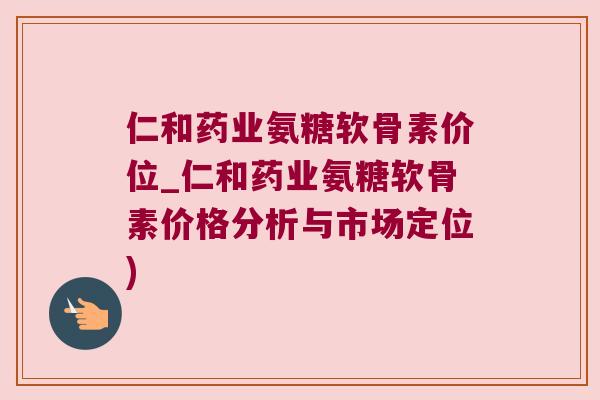 仁和药业氨糖软骨素价位_仁和药业氨糖软骨素价格分析与市场定位)