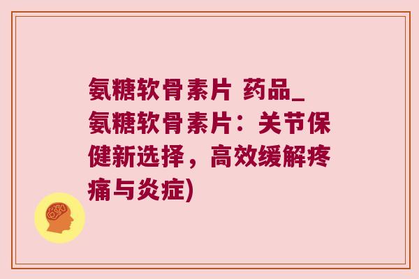 氨糖软骨素片 药品_氨糖软骨素片：关节保健新选择，高效缓解与)