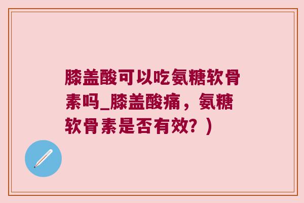 膝盖酸可以吃氨糖软骨素吗_膝盖酸痛，氨糖软骨素是否有效？)