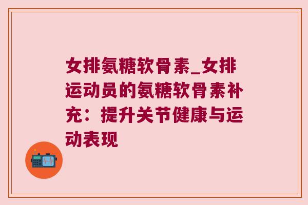 女排氨糖软骨素_女排运动员的氨糖软骨素补充:提升关节健康与运动表现 女排氨糖软骨素_女排运动员的氨糖软骨素补充:提升关节健康与运动表现