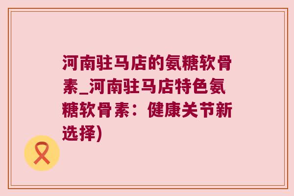 河南驻马店的氨糖软骨素_河南驻马店特色氨糖软骨素：健康关节新选择)