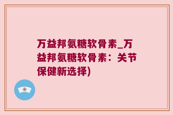 万益邦氨糖软骨素_万益邦氨糖软骨素:关节保健新选择) 万益邦氨糖软骨素_万益邦氨糖软骨素:关节保健新选择)