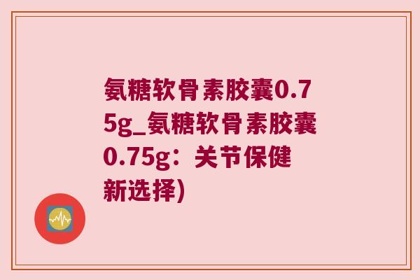 氨糖软骨素胶囊0.75g_氨糖软骨素胶囊0.75g:关节保健新选择) 氨糖软骨素胶囊0.75g_氨糖软骨素胶囊0.75g:关节保健新选择)