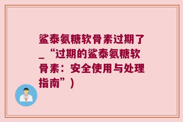 鲨泰氨糖软骨素过期了_“过期的鲨泰氨糖软骨素:安全使用与处理指南”) 鲨泰氨糖软骨素过期了_“过期的鲨泰氨糖软骨素:安全使用与处理指南”)