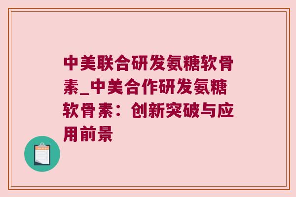 中美联合研发氨糖软骨素_中美合作研发氨糖软骨素:创新突破与应用前景 中美联合研发氨糖软骨素_中美合作研发氨糖软骨素:创新突破与应用前景