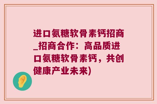 进口氨糖软骨素钙招商_招商合作:高品质进口氨糖软骨素钙,共创健康产业未来) 进口氨糖软骨素钙招商_招商合作:高品质进口氨糖软骨素钙,共创健康产业未来)