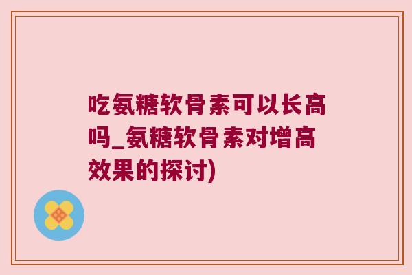 吃氨糖软骨素可以长高吗_氨糖软骨素对增高效果的探讨) 吃氨糖软骨素可以长高吗_氨糖软骨素对增高效果的探讨)