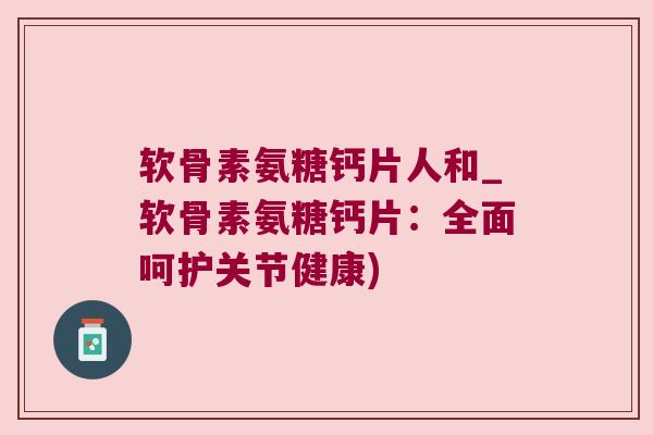 软骨素氨糖钙片人和_软骨素氨糖钙片：全面呵护关节健康)