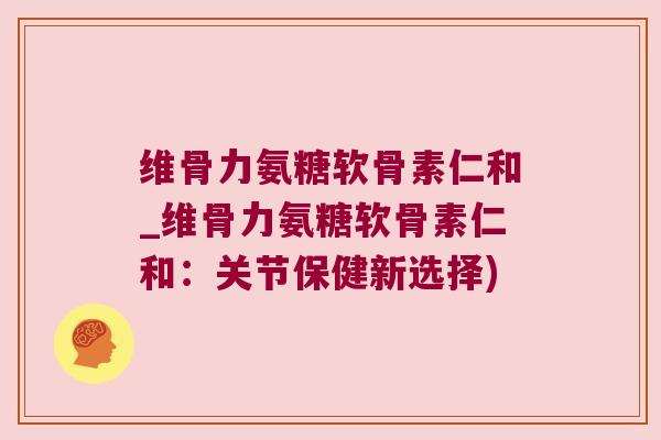 维骨力氨糖软骨素仁和_维骨力氨糖软骨素仁和:关节保健新选择) 维骨力氨糖软骨素仁和_维骨力氨糖软骨素仁和:关节保健新选择)
