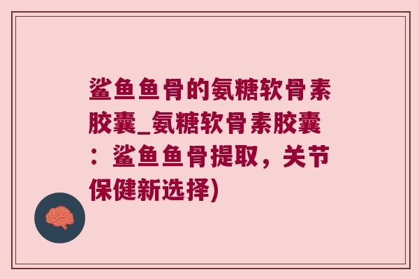 鲨鱼鱼骨的氨糖软骨素胶囊_氨糖软骨素胶囊：鲨鱼鱼骨提取，关节保健新选择)