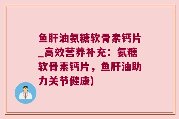 鱼油氨糖软骨素钙片_高效营养补充：氨糖软骨素钙片，鱼油助力关节健康)