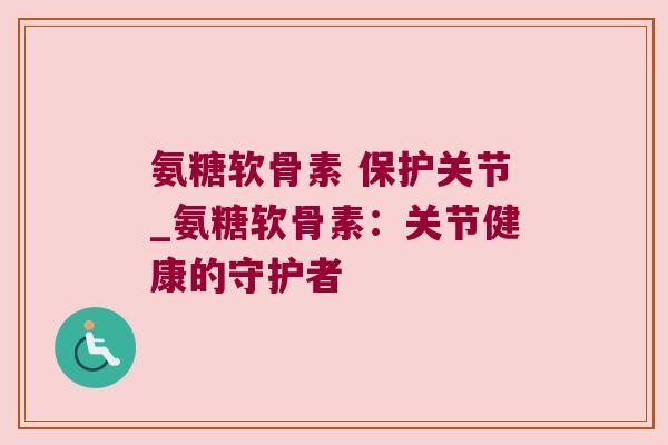 氨糖软骨素 保护关节_氨糖软骨素:关节健康的守护者 氨糖软骨素 保护关节_氨糖软骨素:关节健康的守护者