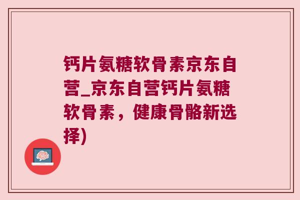钙片氨糖软骨素京东自营_京东自营钙片氨糖软骨素，健康骨骼新选择)