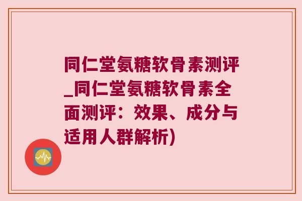 同仁堂氨糖软骨素测评_同仁堂氨糖软骨素全面测评:效果、成分与适用人群解析) 同仁堂氨糖软骨素测评_同仁堂氨糖软骨素全面测评:效果、成分与适用人群解析)