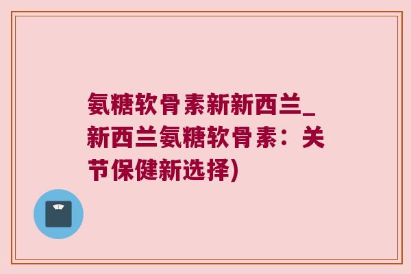 氨糖软骨素新新西兰_新西兰氨糖软骨素：关节保健新选择)