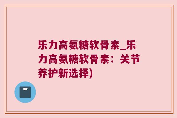 乐力高氨糖软骨素_乐力高氨糖软骨素:关节养护新选择) 乐力高氨糖软骨素_乐力高氨糖软骨素:关节养护新选择)