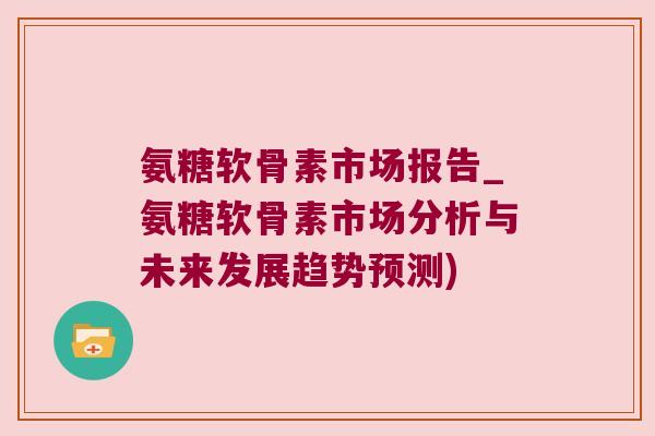氨糖软骨素市场报告_氨糖软骨素市场分析与未来发展趋势预测) 氨糖软骨素市场报告_氨糖软骨素市场分析与未来发展趋势预测)