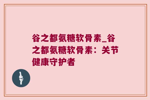 谷之都氨糖软骨素_谷之都氨糖软骨素:关节健康守护者 谷之都氨糖软骨素_谷之都氨糖软骨素:关节健康守护者