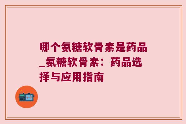 哪个氨糖软骨素是药品_氨糖软骨素:药品选择与应用指南 哪个氨糖软骨素是药品_氨糖软骨素:药品选择与应用指南