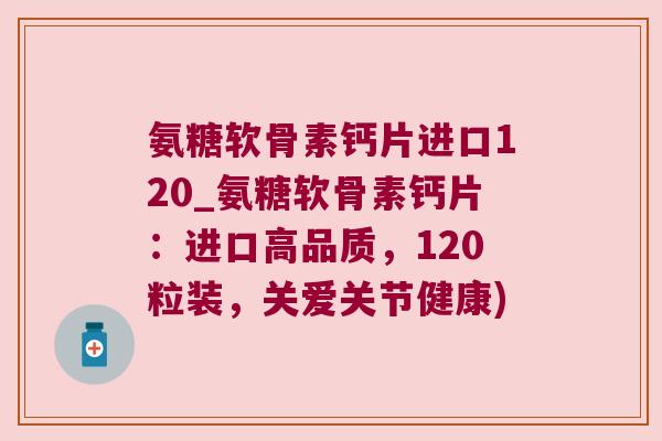 氨糖软骨素钙片进口120_氨糖软骨素钙片:进口高品质,120粒装,关爱关节健康) 氨糖软骨素钙片进口120_氨糖软骨素钙片:进口高品质,120粒装,关爱关节健康)