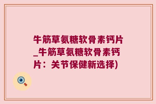 牛筋草氨糖软骨素钙片_牛筋草氨糖软骨素钙片：关节保健新选择)