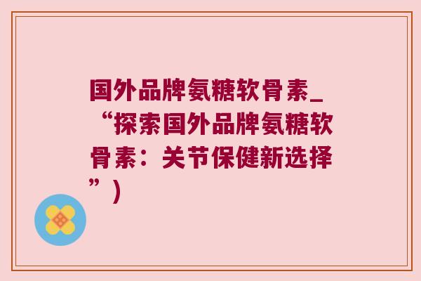 国外品牌氨糖软骨素_“探索国外品牌氨糖软骨素:关节保健新选择”) 国外品牌氨糖软骨素_“探索国外品牌氨糖软骨素:关节保健新选择”)