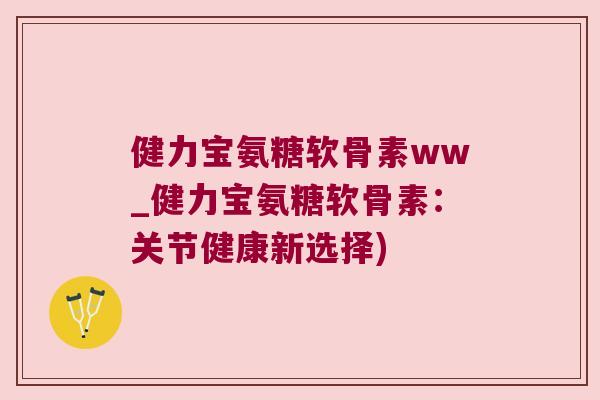 健力宝氨糖软骨素ww_健力宝氨糖软骨素：关节健康新选择)