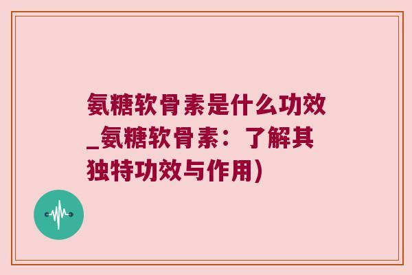 氨糖软骨素是什么功效_氨糖软骨素:了解其独特功效与作用) 氨糖软骨素是什么功效_氨糖软骨素:了解其独特功效与作用)