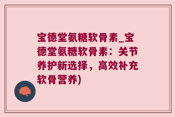 宝德堂氨糖软骨素_宝德堂氨糖软骨素：关节养护新选择，高效补充软骨营养)