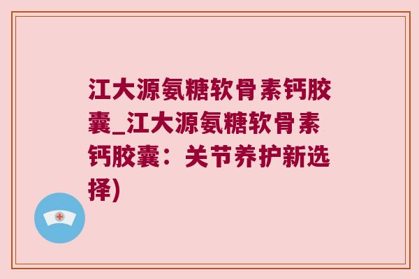 江大源氨糖软骨素钙胶囊_江大源氨糖软骨素钙胶囊：关节养护新选择)