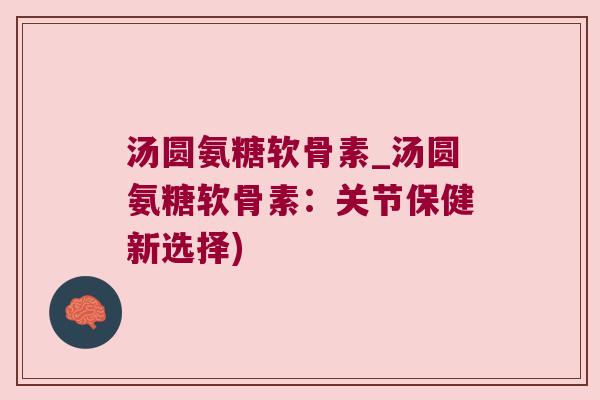 汤圆氨糖软骨素_汤圆氨糖软骨素：关节保健新选择)