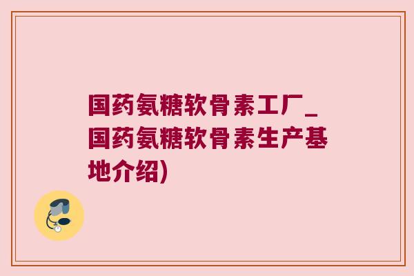 国药氨糖软骨素工厂_国药氨糖软骨素生产基地介绍) 国药氨糖软骨素工厂_国药氨糖软骨素生产基地介绍)