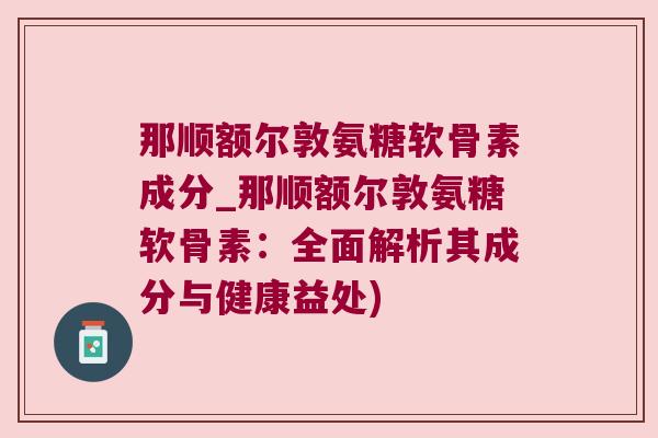 那顺额尔敦氨糖软骨素成分_那顺额尔敦氨糖软骨素：全面解析其成分与健康益处)