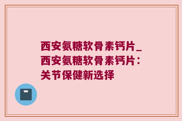 西安氨糖软骨素钙片_西安氨糖软骨素钙片:关节保健新选择 西安氨糖软骨素钙片_西安氨糖软骨素钙片:关节保健新选择