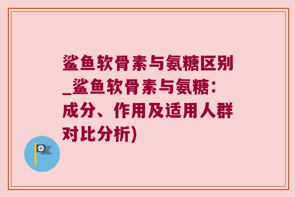 鲨鱼软骨素与氨糖区别_鲨鱼软骨素与氨糖:成分、作用及适用人群对比分析) 鲨鱼软骨素与氨糖区别_鲨鱼软骨素与氨糖:成分、作用及适用人群对比分析)