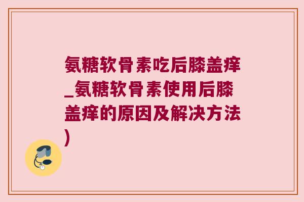 氨糖软骨素吃后膝盖痒_氨糖软骨素使用后膝盖痒的原因及解决方法) 氨糖软骨素吃后膝盖痒_氨糖软骨素使用后膝盖痒的原因及解决方法)