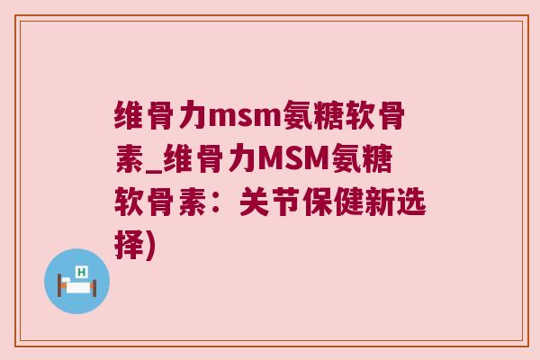 维骨力msm氨糖软骨素_维骨力MSM氨糖软骨素：关节保健新选择)