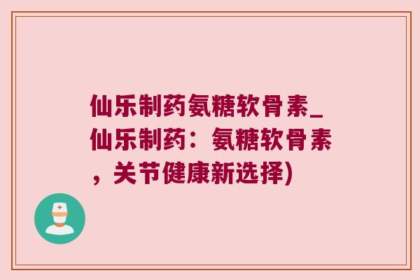 仙乐制药氨糖软骨素_仙乐制药:氨糖软骨素,关节健康新选择) 仙乐制药氨糖软骨素_仙乐制药:氨糖软骨素,关节健康新选择)
