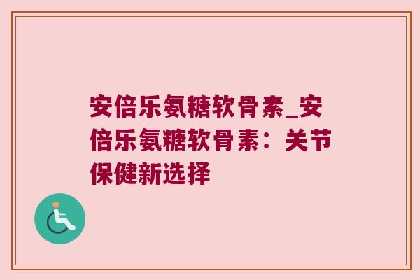 安倍乐氨糖软骨素_安倍乐氨糖软骨素:关节保健新选择 安倍乐氨糖软骨素_安倍乐氨糖软骨素:关节保健新选择